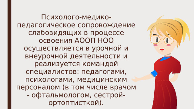 Психолого-медико-педагогическое сопровождение слабовидящих в процессе освоения АООП НОО осуществляется в урочной и внеурочной деятельности и реализуется командой специалистов: педагогами, психологами, медицинским персоналом (в том числе врачом - офтальмологом, сестрой-ортоптисткой). 