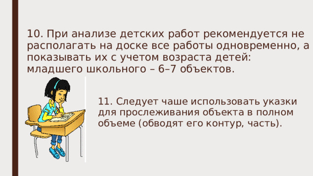 10. При анализе детских работ рекомендуется не располагать на доске все работы одновременно, а показывать их с учетом возраста детей: младшего школьного – 6–7 объектов. 11. Следует чаше использовать указки для прослеживания объекта в полном объеме (обводят его контур, часть). 