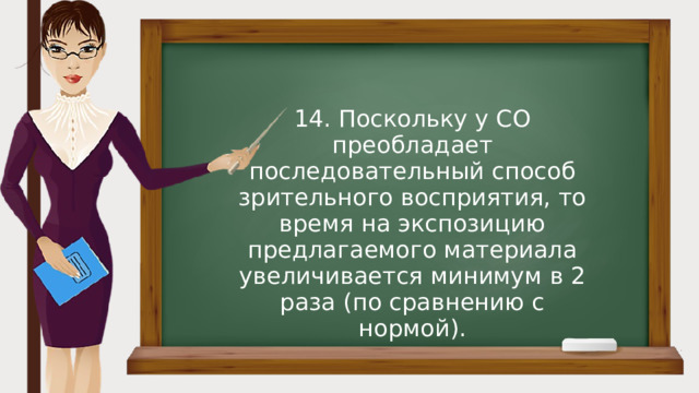 14. Поскольку у СО преобладает последовательный способ зрительного восприятия, то время на экспозицию предлагаемого материала увеличивается минимум в 2 раза (по сравнению с нормой). 