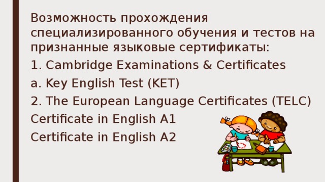 Возможность прохождения специализированного обучения и тестов на признанные языковые сертификаты: 1. Cambridge Examinations & Certificates a. Key English Test (KET) 2. The European Language Certificates (TELC) Certificate in English A1 Certificate in English A2 