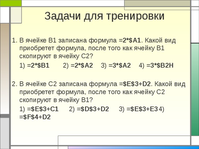 Задачи для тренировки 1. В ячейке B1 записана формула =2*$A1 . Какой вид приобретет формула, после того как ячейку B1 скопируют в ячейку C2?  1) =2*$B1  2) =2*$A2  3) =3*$A2  4) =3*$B2Н 2. В ячейке C2 записана формула =$E$3+D2 . Какой вид приобретет формула, после того как ячейку C2 скопируют в ячейку B1?  1) =$E$3+C1   2) =$D$3+D2   3) =$E$3+E3  4) =$F$4+D2 