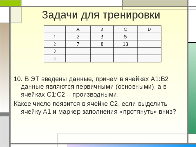 Задачи для тренировки А 1 2 В 2 3 3 7 С 6 5 4 D 13 10. В ЭТ введены данные, причем в ячейках А1:В2 данные являются первичными (основными), а в ячейках С1:С2 – производными. Какое число появится в ячейке С2, если выделить ячейку А1 и маркер заполнения «протянуть» вниз?  