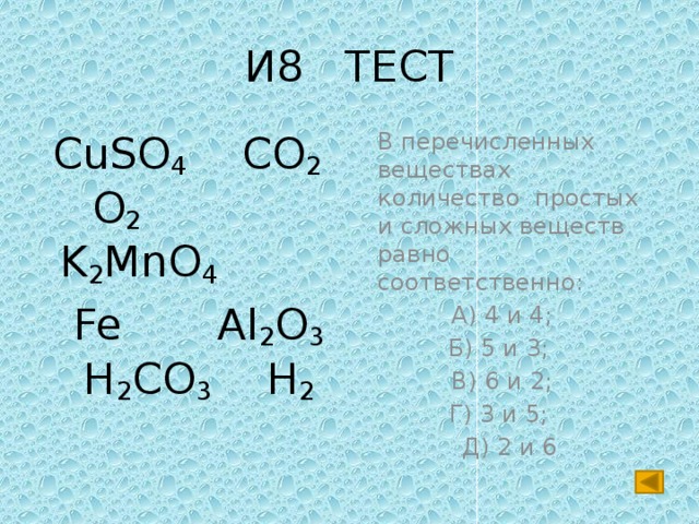 И8 ТЕСТ  CuSO 4 CO 2 O 2 K 2 MnO 4   В перечисленных веществах количество простых и сложных веществ равно соответственно:  Fe Al 2 O 3 H 2 CO 3 H 2 А) 4 и 4; Б) 5 и 3; В) 6 и 2; Г) 3 и 5; Д) 2 и 6 