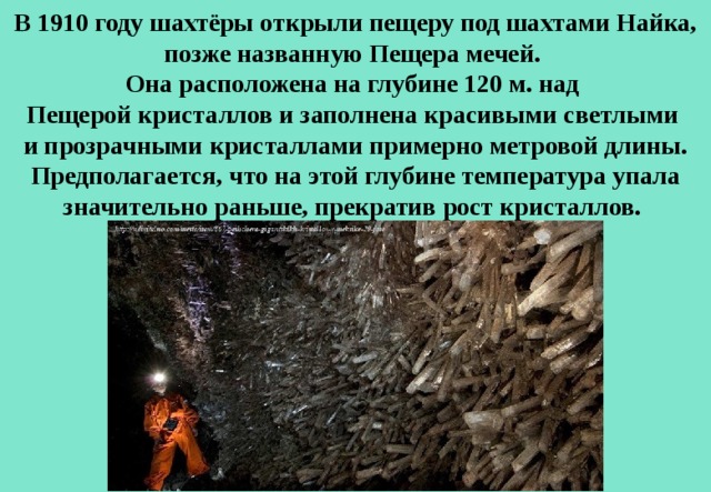 В 1910 году шахтёры открыли пещеру под шахтами Найка, позже названную Пещера мечей. Она расположена на глубине 120 м. над  Пещерой кристаллов и заполнена красивыми светлыми и прозрачными кристаллами примерно метровой длины. Предполагается, что на этой глубине температура упала значительно раньше, прекратив рост кристаллов. 