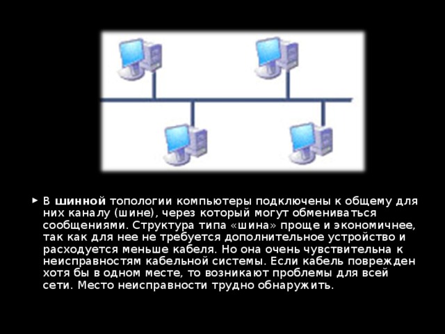 В шинной топологии компьютеры подключены к общему для них каналу (шине), через который могут обмениваться сообщениями. Структура типа «шина» проще и экономичнее, так как для нее не требуется дополнительное устройство и расходуется меньше кабеля. Но она очень чувствительна к неисправностям кабельной системы. Если кабель поврежден хотя бы в одном месте, то возникают проблемы для всей сети. Место неисправности трудно обнаружить.  