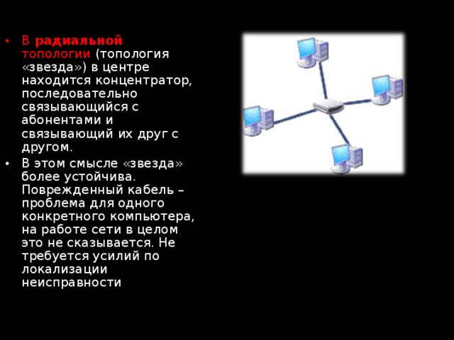 В радиальной топологии (топология «звезда») в центре находится концентратор, последовательно связывающийся с абонентами и связывающий их друг с другом. В этом смысле «звезда» более устойчива. Поврежденный кабель – проблема для одного конкретного компьютера, на работе сети в целом это не сказывается. Не требуется усилий по локализации неисправности 