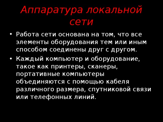 Аппаратура локальной сети  Работа сети основана на том, что все элементы оборудования тем или иным способом соединены друг с другом. Каждый компьютер и оборудование, такое как принтеры, сканеры, портативные компьютеры объединяются с помощью кабеля различного размера, спутниковой связи или телефонных линий. 