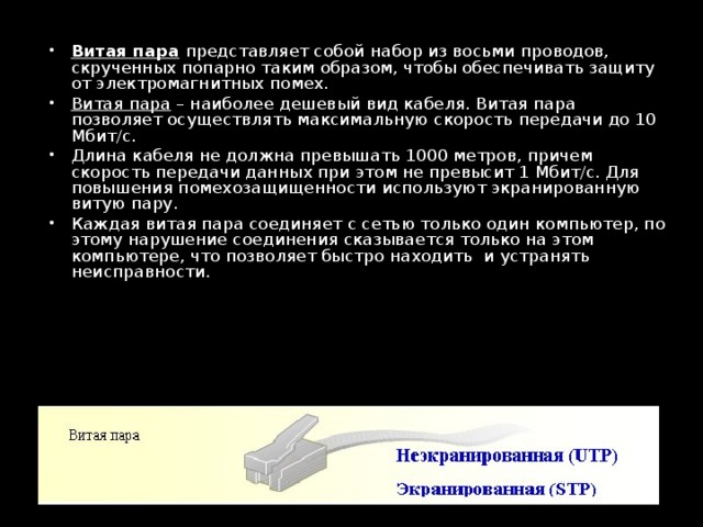 Витая пара  представляет собой набор из восьми проводов, скрученных попарно таким образом, чтобы обеспечивать защиту от электромагнитных помех. Витая пара – наиболее дешевый вид кабеля. Витая пара позволяет осуществлять максимальную скорость передачи до 10 Мбит/с. Длина кабеля не должна превышать 1000 метров, причем скорость передачи данных при этом не превысит 1 Мбит/с. Для повышения помехозащищенности используют экранированную витую пару. Каждая витая пара соединяет с сетью только один компьютер, по­этому нарушение соединения сказывается только на этом компьютере, что позволяет быстро находить  и устранять неисправности. 