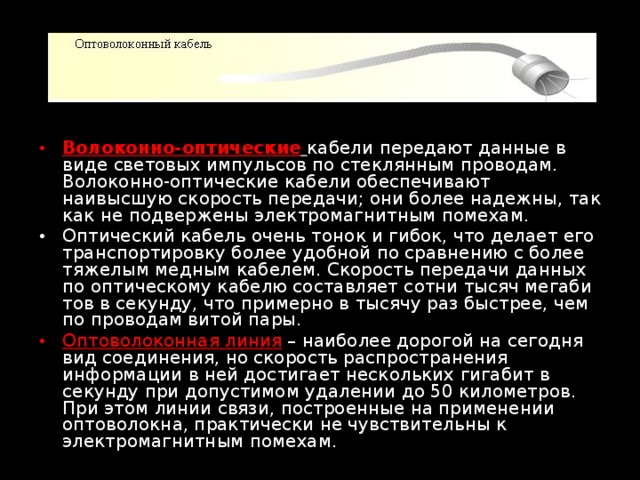 Волоконно-оптические  кабели передают данные в виде световых им­пульсов по стеклянным проводам. Волоконно-оптические кабели обеспечивают наивысшую скорость передачи; они более надежны, так как не подвержены электромагнитным помехам. Оптический кабель очень тонок и гибок, что делает его транспортировку более удобной по сравнению с более тяжелым медным кабелем. Скорость передачи данных по оптическому кабелю составляет сотни тысяч мегаби­тов в секунду, что примерно в тысячу раз быстрее, чем по проводам витой пары. Оптоволоконная линия  – наиболее дорогой на сегодня вид соединения, но скорость распространения информации в ней достигает нескольких гигабит в секунду при допустимом удалении до 50 километров. При этом линии связи, построенные на применении оптоволокна, практически не чувствительны к электромагнитным помехам. 