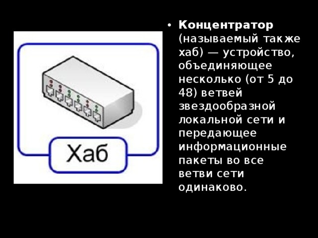 Концентратор (называемый также хаб) — устройство, объединяющее несколько (от 5 до 48) ветвей звездообразной локальной сети и передающее информационные пакеты во все ветви сети одинаково. 