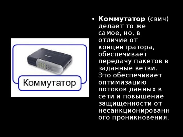 Коммутатор (свич) делает то же самое, но, в отличие от концентратора, обеспечивает передачу пакетов в заданные ветви. Это обеспечивает оптимизацию потоков данных в сети и повышение защищенности от несанкционированного проникновения. 