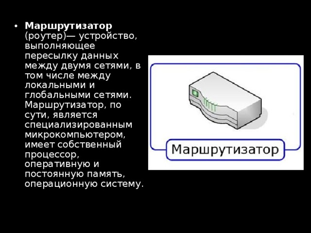 Маршрутизатор (роутер)— устройство, выполняющее пересылку данных между двумя сетями, в том числе между локальными и глобальными сетями. Маршрутизатор, по сути, является специализированным микрокомпьютером, имеет собственный процессор, оперативную и постоянную память, операционную систему. 