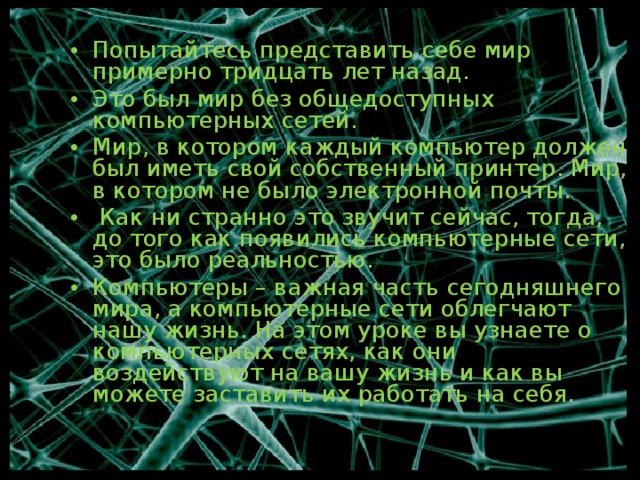 Попытайтесь представить себе мир примерно тридцать лет назад. Это был мир без общедоступных компьютерных сетей. Мир, в котором каждый компьютер должен был иметь свой собственный принтер. Мир, в котором не было электронной почты.  Как ни странно это звучит сейчас, тогда, до того как появились компьютерные сети, это было реальностью. Компьютеры – важная часть сегодняшнего мира, а компьютерные сети облегчают нашу жизнь. На этом уроке вы узнаете о компьютерных сетях, как они воздействуют на вашу жизнь и как вы можете заставить их работать на себя. 