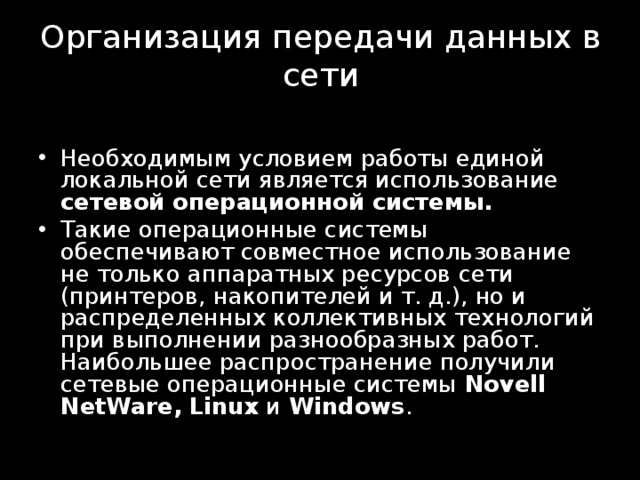 Организация передачи данных в сети    Необходимым условием работы единой локальной сети является использование сетевой операционной системы. Такие операционные системы обеспечивают совместное использование не только аппаратных ресур­сов сети (принтеров, накопителей и т. д.), но и распределенных коллектив­ных технологий при выполнении разнообразных работ. Наибольшее распространение получили сетевые операционные системы Novell NetWare ,  Linux и Windows . 