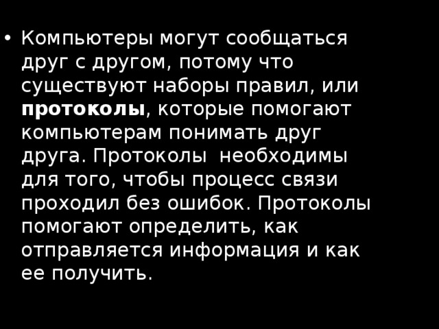 Компьютеры могут сообщаться друг с другом, потому что существуют наборы правил, или протоколы , которые помогают компьютерам понимать друг друга. Протоколы  необходимы для того, чтобы процесс связи проходил без ошибок. Протоколы помогают определить, как отправляется информация и как ее получить.  