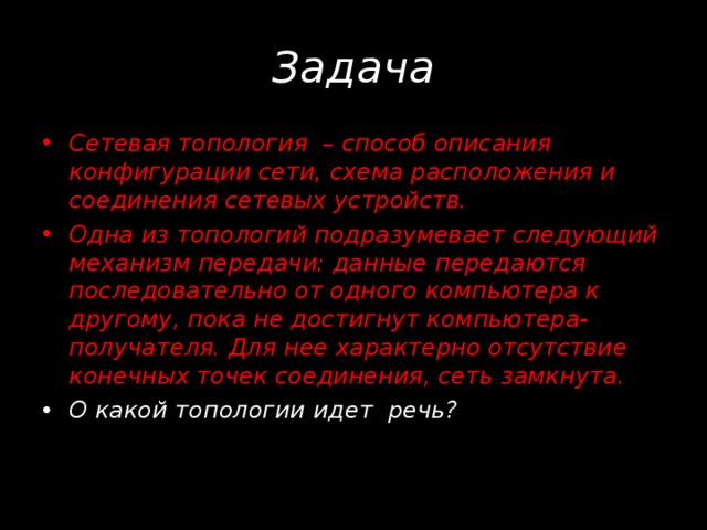 Задача Сетевая топология – способ описания конфигурации сети, схема расположения и соединения сетевых устройств. Одна из топологий подразумевает следующий механизм передачи: данные передаются последовательно от одного компьютера к другому, пока не достигнут компьютера-получателя. Для нее характерно отсутствие конечных точек соединения, сеть замкнута. О какой топологии идет речь?  