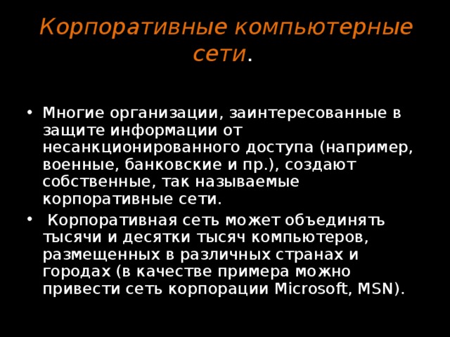 Корпоративные компьютерные сети .    Многие организации, заинтересованные в защите информации от несанкционированного доступа (например, военные, банковские и пр.), создают собственные, так называемые корпоративные сети.  Корпоративная сеть может объединять тысячи и десятки тысяч компьютеров, размещенных в различных странах и городах (в качестве примера можно привести сеть корпорации Microsoft, MSN). 
