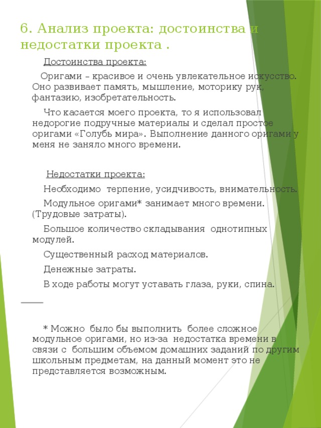 6. Анализ проекта: достоинства и недостатки проекта .  Достоинства проекта:  Оригами – красивое и очень увлекательное искусство. Оно развивает память, мышление, моторику рук, фантазию, изобретательность.  Что касается моего проекта, то я использовал недорогие подручные материалы и сделал простое оригами «Голубь мира». Выполнение данного оригами у меня не заняло много времени.  Недостатки проекта:  Необходимо терпение, усидчивость, внимательность.  Модульное оригами* занимает много времени. (Трудовые затраты).  Большое количество складывания однотипных модулей.  Существенный расход материалов.  Денежные затраты.  В ходе работы могут уставать глаза, руки, спина.   * Можно было бы выполнить более сложное модульное оригами, но из-за недостатка времени в связи с большим объемом домашних заданий по другим школьным предметам, на данный момент это не представляется возможным. 
