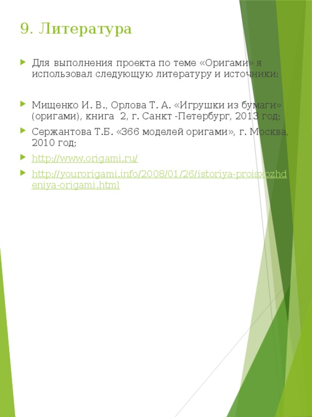 9. Литература Для выполнения проекта по теме «Оригами» я использовал следующую литературу и источники: Мищенко И. В., Орлова Т. А. «Игрушки из бумаги» (оригами), книга  2, г. Санкт -Петербург, 2013 год; Сержантова Т.Б. «366 моделей оригами», г. Москва, 2010 год; http://www.origami.ru/ http://yourorigami.info/2008/01/26/istoriya-proisxozhdeniya-origami.html 