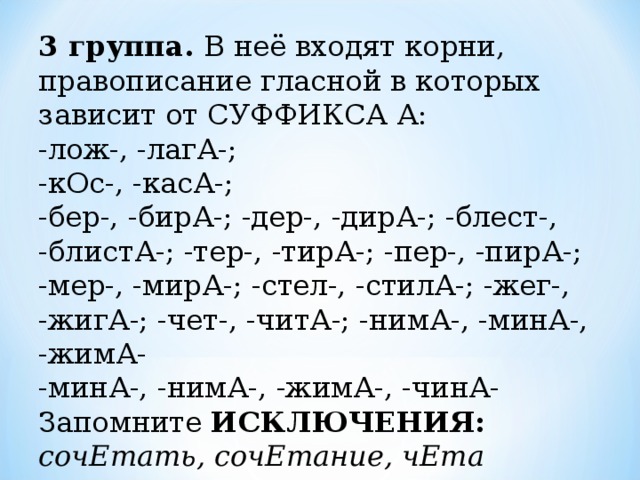 3 группа. В неё входят корни, правописание гласной в которых зависит от СУФФИКСА А:  -лож-, -лагА-; -кОс-, -касА-; -бер-, -бирА-; -дер-, -дирА-; -блест-, -блистА-; -тер-, -тирА-; -пер-, -пирА-; -мер-, -мирА-; -стел-, -стилА-; -жег-, -жигА-; -чет-, -читА-; -нимА-, -минА-, -жимА- -минА-, -нимА-, -жимА-, -чинА-  Запомните ИСКЛЮЧЕНИЯ: сочЕтать, сочЕтание, чЕта 