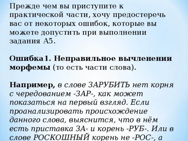 Прежде чем вы приступите к практической части, хочу предостеречь вас от некоторых ошибок, которые вы можете допустить при выполнении задания А5.   Ошибка1.  Неправильное вычленении морфемы (то есть части слова).    Например,  в слове ЗАРУБИТЬ нет корня с чередованием -ЗАР-, как может показаться на первый взгляд. Если проанализировать происхождение данного слова, выяснится, что в нём есть приставка ЗА- и корень -РУБ-. Или в слове РОСКОШНЫЙ корень не -РОС-, а -РОСКОШ-.    