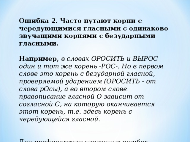 Ошибка 2.  Часто путают корни с чередующимися гласными с одинаково звучащими корнями с безударными гласными.    Например,  в словах ОРОСИТЬ и ВЫРОС один и тот же корень -РОС-. Но в первом слове это корень с безударной гласной, проверяемой ударением (ОРОСИТЬ - от слова рОсы), а во втором слове правописание гласной О зависит от согласной С, на которую оканчивается этот корень, т.е. здесь корень с чередующейся гласной.    Для профилактики указанных ошибок, попробуйте выполнить следующее несложное задание: 