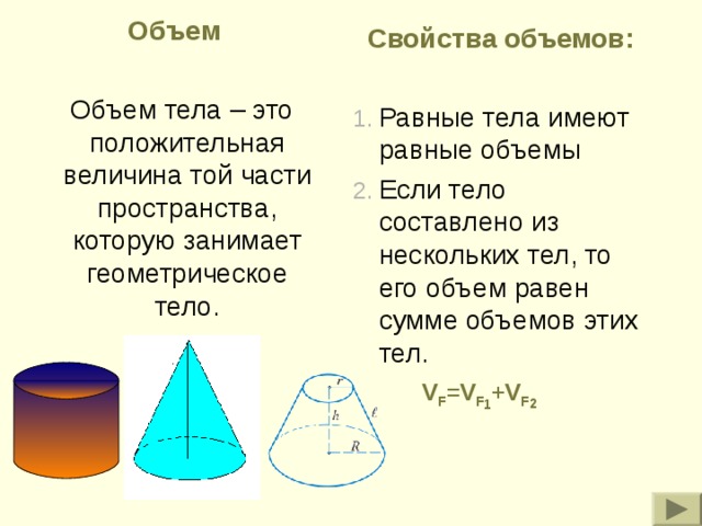 Объем  Объем тела – это положительная величина той части пространства, которую занимает геометрическое тело. Свойства объемов: Равные тела имеют равные объемы Если тело составлено из нескольких тел, то его объем равен сумме объемов этих тел. V F =V F 1 +V F 2 