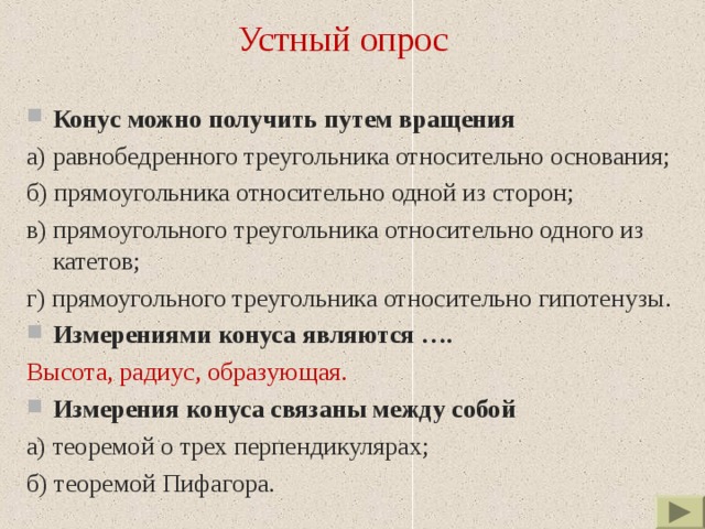 Устный опрос Конус  можно получить путем вращения а) равнобедренного треугольника относительно основания; б) прямоугольника относительно одной из сторон; в) прямоугольного треугольника относительно одного из катетов; г) прямоугольного треугольника относительно гипотенузы. Измерениями конуса являются …. Высота, радиус, образующая. Измерения конуса связаны между собой а) теоремой о трех перпендикулярах; б) теоремой Пифагора. 