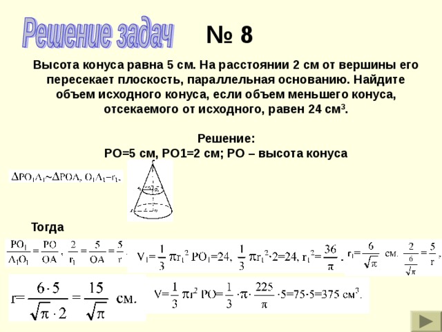 № 8 Высота конуса равна 5 см. На расстоянии 2 см от вершины его пересекает плоскость, параллельная основанию. Найдите объем исходного конуса, если объем меньшего конуса, отсекаемого от исходного, равен 24 см 3 . Решение: РО=5 см, РО1=2 см; РО – высота конуса Тогда 