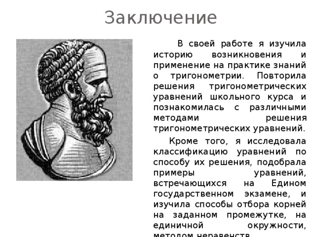 Заключение    В своей работе я изучила историю возникновения и применение на практике знаний о тригонометрии. Повторила решения тригонометрических уравнений школьного курса и познакомилась с различными методами решения тригонометрических уравнений.   Кроме того, я исследовала классификацию уравнений по способу их решения, подобрала примеры уравнений, встречающихся на Едином государственном экзамене, и изучила способы отбора корней на заданном промежутке, на единичной окружности, методом неравенств. 