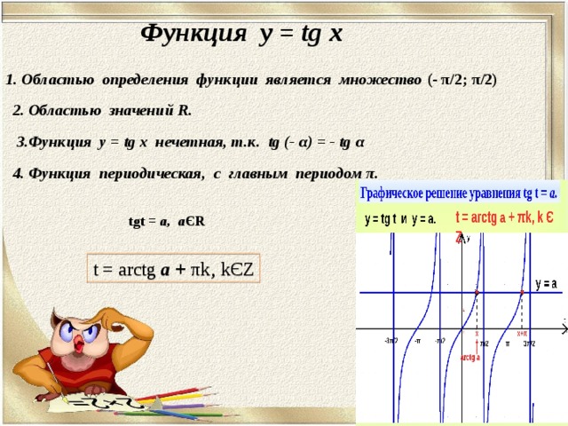 Функция у = tg x 1. Областью определения функции является множество ( - π /2; π /2 )  2. Областью значений R . 3.Функция у = tg x нечетная, т.к. tg (- α ) = - tg α 4. Функция периодическая, с главным периодом π . tgt = а, а Є R t = arctg а + π k‚ k Є Z 