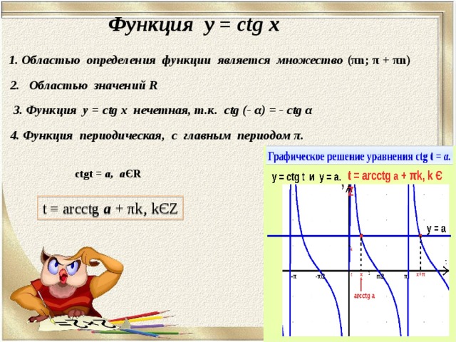 Функция у = ctg x  1. Областью определения функции является множество  ( π n ; π  + π n)  2. Областью значений R 3 .  Функция у = ctg x нечетная, т.к. ctg (- α ) = - ctg α 4. Функция периодическая, с главным периодом π . ctgt = а, а Є R t = arcctg а  + π k‚ k Є Z 