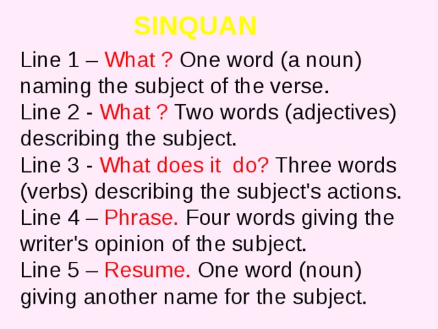 SINQUAN Line 1 – What ? One word (a noun) naming the subject of the verse.  Line 2 - What ? Two words (adjectives) describing the subject.  Line 3 - What does it do? Three words (verbs) describing the subject's actions.  Line 4 – Phrase. Four words giving the writer's opinion of the subject.  Line 5 – Resume. One word (noun) giving another name for the subject. 