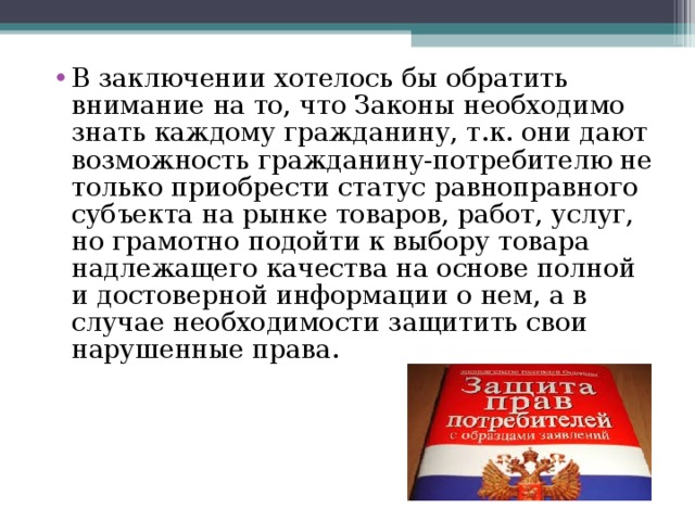 В заключении хотелось бы обратить внимание на то, что Законы необходимо знать каждому гражданину, т.к. они дают возможность гражданину-потребителю не только приобрести статус равноправного субъекта на рынке товаров, работ, услуг, но грамотно подойти к выбору товара надлежащего качества на основе полной и достоверной информации о нем, а в случае необходимости защитить свои нарушенные права. 