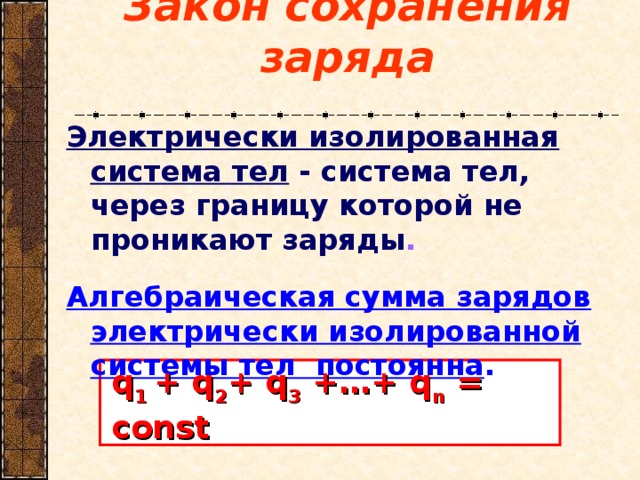 Закон сохранения заряда Электрически изолированная система тел - система тел, через границу которой не проникают заряды .   Алгебраическая сумма зарядов электрически изолированной системы тел постоянна . q 1 + q 2 + q 3 +…+ q n = const