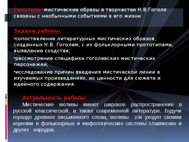 Гипотеза:  мистические образы в творчестве Н.В.Гоголя связаны с необычными событиями в его жизни. Задачи работы: сопоставление литературных мистических образов, созданных Н.В. Гоголем, с их фольклорными прототипами, выявление сходства; рассмотрение специфики гоголевских мистических персонажей; исследование причин введения мистической линии в изучаемых произведениях, их ценности для сюжета и идейного содержания. Актуальность работы: Мистические мотивы имеют широкое распространение в русской классической, а также современной литературе. Будучи гораздо древнее письменного слова, мотивы эти уходят своими корнями в фольклорные и мифологические системы славянских и других народов. 