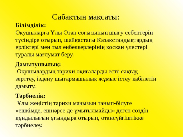  Сабақтың мақсаты:  Білімділік: Оқушыларға Ұлы Отан соғысының шығу себептерін түсіндіре отырып, шайқастағы Қазақстандықтардың ерліктері мен тыл еңбеккерлерінің қосқан үлестері туралы мағлумат беру. Дамытушылық:  Оқушылардың тарихи оқиғаларды есте сақтау, зерттеу, іздену шығармашылық жұмыс істеу қабілетін дамыту. Тәрбиелік:  Ұлы жеңістің тарихи маңызын танып-білуге «ешкімде, ешнәрсе де ұмытылмайды» деген сөздің құндылығын ұғындыра отырып, отансүйгіштікке тәрбиелеу. 