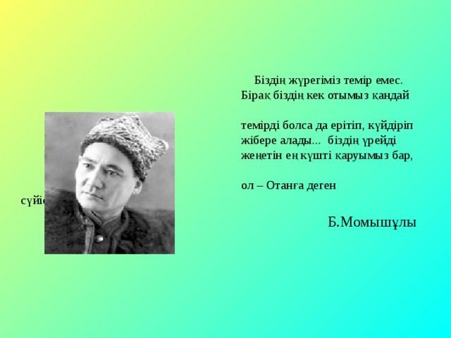  Біздің жүрегіміз темір емес.  Бірақ біздің кек отымыз қандай  темірді болса да ерітіп, күйдіріп  жібере алады... біздің үрейді  жеңетін ең күшті қаруымыз бар,  ол – Отанға деген сүйіспеншілік.   Б.Момышұлы 