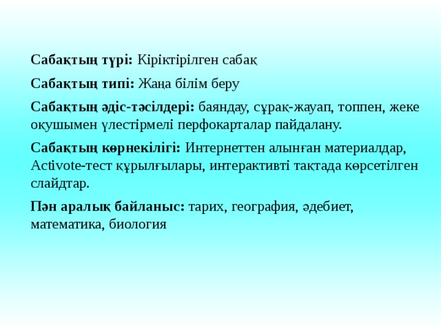 Сабақтың түрі: Кіріктірілген сабақ Сабақтың типі: Жаңа білім беру Сабақтың әдіс-тәсілдері: баяндау, сұрақ-жауап, топпен, жеке оқушымен үлестірмелі перфокарталар пайдалану. Сабақтың көрнекілігі: Интернеттен алынған материалдар, Activote-тест құрылғылары, интерактивті тақтада көрсетілген слайдтар. Пән аралық байланыс: тарих, география, әдебиет, математика, биология 