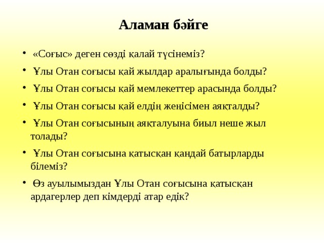 Аламан бәйге  «Соғыс» деген сөзді қалай түсінеміз?  Ұлы Отан соғысы қай жылдар аралығында болды?  Ұлы Отан соғысы қай мемлекеттер арасында болды?  Ұлы Отан соғысы қай елдің жеңісімен аяқталды?  Ұлы Отан соғысының аяқталуына биыл неше жыл  толады?  Ұлы Отан соғысына қатысқан қандай батырларды  білеміз?  Өз ауылымыздан Ұлы Отан соғысына қатысқан  ардагерлер деп кімдерді атар едік? 