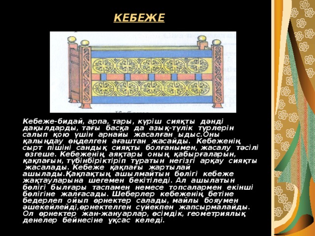 КЕБЕЖЕ  Кебеже-бидай, арпа, тары, күріш сияқты дәнді дақылдарды, тағы басқа да азық-түлік түрлерін салып қою үшін арнайы жасалған ыдыс.Оны қалыңдау өңделген ағаштан жасайды. Кебеженің сырт пішіні сандық сияқты болғанымен, жасалу тәсілі өзгеше. Кебеженің аяқтары оның қабырғаларын, қақпағын, түбінбіріктіріп тұратын негізгі арқау сияқты жасалады. Кебеже қақпағы жартылай ашылады.Қақпақтың ашылмайтын бөлігі кебеже жақтауларына шегемен бекітіледі. Ал ашылатын бөлігі былғары таспамен немесе топсалармен екінші бөлігіне жалғасады. Шеберлер кебеженің бетіне бедерлеп ойып өрнектер салады, майлы бояумен әшекейлейді,өрнектелген сүйекпен жапсырмалайды. Ол өрнектер жан-жануарлар, өсімдік, геометриялық денелер бейнесіне ұқсас келеді. 