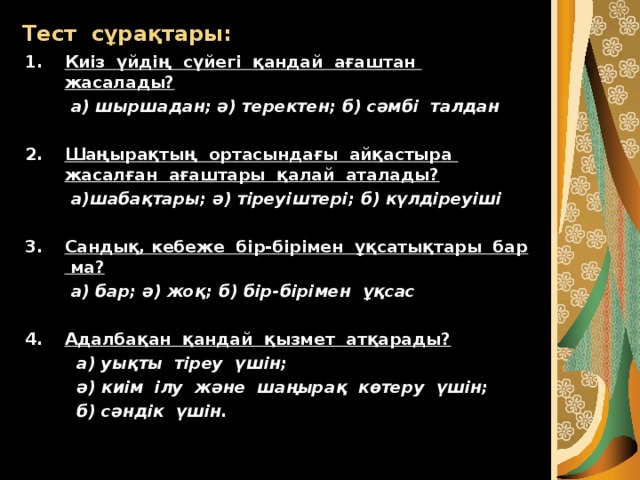 Тест сұрақтары: Киіз үйдің сүйегі қандай ағаштан жасалады?  а) шыршадан; ә) теректен; б) сәмбі талдан  Шаңырақтың ортасындағы айқастыра жасалған ағаштары қалай аталады?  а)шабақтары; ә) тіреуіштері; б) күлдіреуіші  Сандық, кебеже бір-бірімен ұқсатықтары бар ма?  а) бар; ә) жоқ; б) бір-бірімен ұқсас  Адалбақан қандай қызмет атқарады?  а) уықты тіреу үшін;  ә) киім ілу және шаңырақ көтеру үшін;  б) сәндік үшін. 
