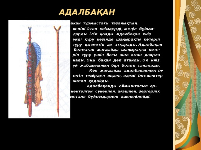 АДАЛБАҚАН  Адалбақан тұрмыстағы тазалықтың  кепілі.Оған киімдерді, жеңіл бұйым-  дарды іліп қояды. Адалбақан киіз  үйді құру кезінде шаңырақты көтеріп  тұру қызметін де атқарады. Адалбақан  болмаған жағдайда шаңырақты көте-  ріп тұру үшін басы аша ағаш даярла-  нады. Оны бақан деп атайды. Ол киіз  үй жабдығының бірі болып саналады.  Көп жағдайда адалбақанның іл-  гегін темірден өңдеп, әдемі ілгешектер  жасап қадайды.  Адалбақанды оймышталып өр- адалбақан  бақан нектелген сүйекпен, ағашпен, зергерлік   металл бұйымдармен әшекейлейді. 