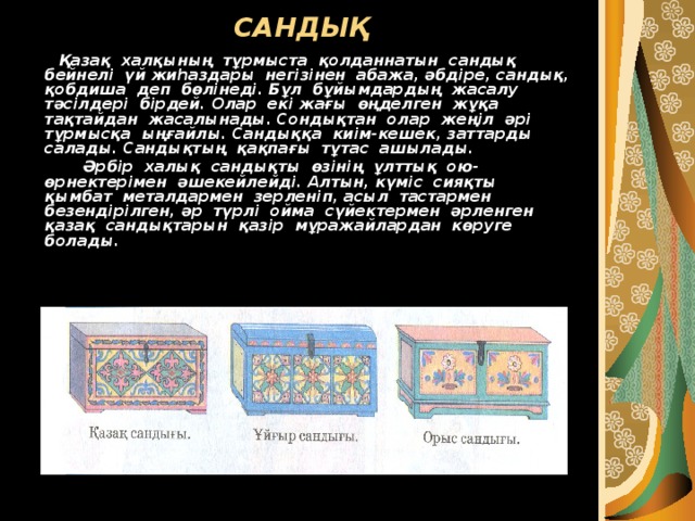 САНДЫҚ  Қазақ халқының тұрмыста қолданнатын сандық бейнелі үй жиһаздары негізінен абажа, әбдіре, сандық, қобдиша деп бөлінеді. Бұл бұйымдардың жасалу тәсілдері бірдей. Олар екі жағы өңделген жұқа тақтайдан жасалынады. Сондықтан олар жеңіл әрі тұрмысқа ыңғайлы. Сандыққа киім-кешек, заттарды салады. Сандықтың қақпағы тұтас ашылады.  Әрбір халық сандықты өзінің ұлттық ою-өрнектерімен әшекейлейді. Алтын, күміс сияқты қымбат металдармен зерленіп, асыл тастармен безендірілген, әр түрлі ойма сүйектермен әрленген қазақ сандықтарын қазір мұражайлардан көруге болады. 