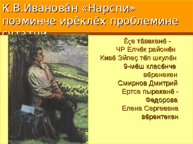 К.В.Иванов ă н «Нарспи» поэминче ирĕклĕх проблемине çутатни  Ĕ ç е тӑваканӗ -  ЧР Елчӗк районӗн  Кивӗ Эйпеҫ тӗп шкулӗн  9-мӗш класӗнче  вӗренекен  Смирнов Дмитрий  Ертсе пыраканӗ -  Федорова  Елена Сергеевна  вӗрентекен 