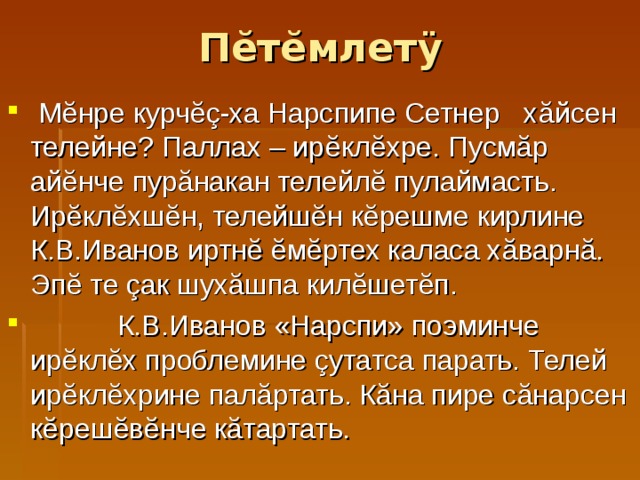 П ĕ т ĕ млет ÿ  М ĕ нре курч ĕç -ха Нарспипе Сетнер х ă йсен телейне? Паллах – ир ĕ кл ĕ хре. Пусм ă р ай ĕ нче пур ă накан телейл ĕ пулаймасть. Ир ĕ кл ĕ хш ĕ н, телейш ĕ н к ĕ решме кирлине К.В.Иванов иртн ĕ ĕм ĕ ртех каласа х ă варн ă . Эп ĕ те çак шух ă шпа кил ĕ шет ĕ п.  К.В.Иванов «Нарспи» поэминче ирĕклĕх проблемине çутатса парать. Телей ир ĕ кл ĕ хрине пал ă ртать. К ă на пире с ă нарсен к ĕ реш ĕ в ĕ нче к ă тартать. 