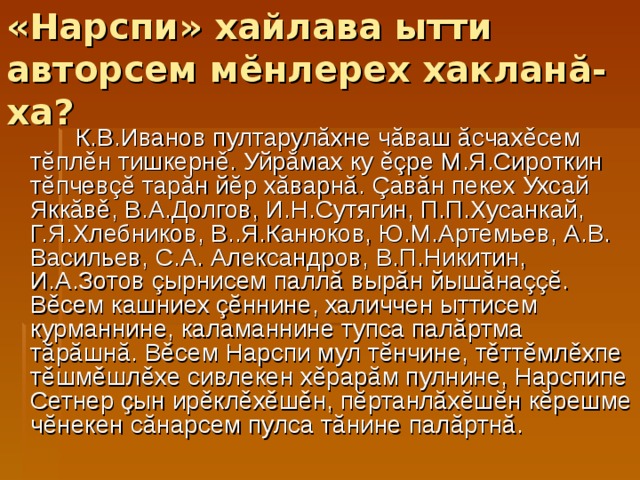 «Нарспи» хайлава ытти авторсем м ĕ нлерех хаклан ă -ха?  К.В.Иванов пултарулăхне чăваш ăсчахěсем тĕплěн тишкернě. Уйрăмах ку ěçре М.Я.Сироткин тĕпчевçĕ тарăн йĕр хăварнă. Çавăн пекех Ухсай Яккăвě, В.А.Долгов, И.Н.Сутягин, П.П.Хусанкай, Г.Я.Хлебников, В..Я.Канюков, Ю.М.Артемьев, А.В. Васильев, С.А. Александров, В.П.Никитин, И.А.Зотов çырнисем паллă вырăн йышăнаççĕ. Вěсем кашниех çĕннине, халиччен ыттисем курманнине, каламаннине тупса палăртма тăрăшнă. Вěсем Нарспи мул тĕнчине, тěттěмлěхпе тěшмěшлěхе сивлекен хěрарăм пулнине, Нарспипе Сетнер ҫын ирěклěхěшěн, пĕртанлăхĕшĕн кĕрешме чĕнекен сăнарсем пулса тăнине палăртнă. 