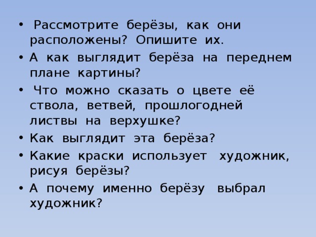  Рассмотрите берёзы, как они расположены? Опишите их. А как выглядит берёза на переднем плане картины?  Что можно сказать о цвете её ствола, ветвей, прошлогодней листвы на верхушке? Как выглядит эта берёза? Какие краски использует художник, рисуя берёзы? А почему именно берёзу выбрал художник? 