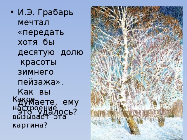 И.Э. Грабарь мечтал «передать хотя бы десятую долю красоты зимнего пейзажа». Как вы думаете, ему это удалось? Какое настроение вызывает эта картина? 