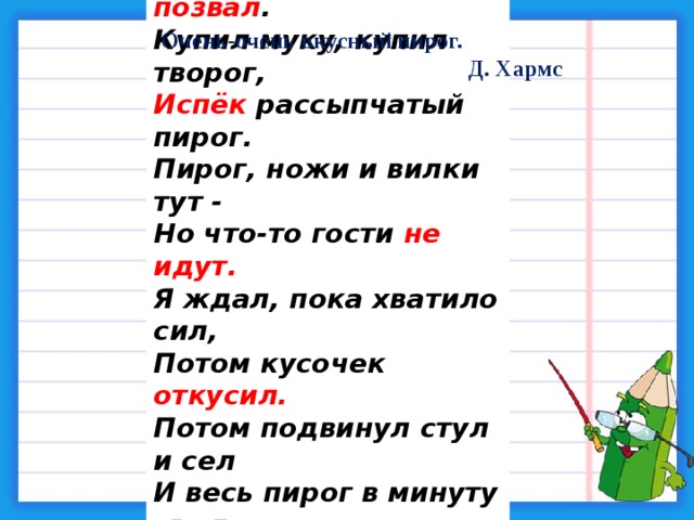 Я   захотел     устроить  бал , И   я   гостей   к   себе  позвал . Купил муку, купил творог, Испёк рассыпчатый пирог. Пирог, ножи и вилки тут - Но что-то гости не идут. Я ждал, пока хватило сил, Потом кусочек откусил. Потом подвинул стул и сел И весь пирог в минуту съел. Когда же гости подошли, То даже крошек не нашли . Очень-очень вкусный пирог. Д. Хармс